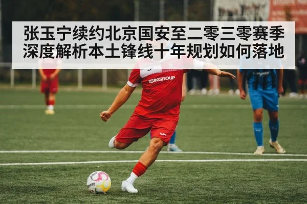 张玉宁续约北京国安至二零三零赛季 深度解析本土锋线十年规划如何落地 | ayx