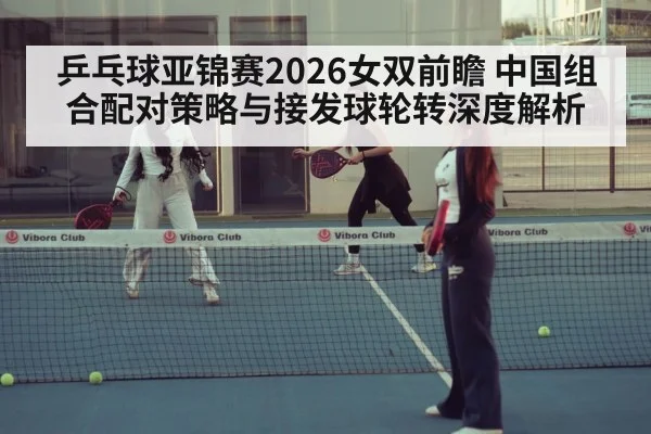 乒乓球亚锦赛2026女双前瞻 中国组合配对策略与接发球轮转深度解析