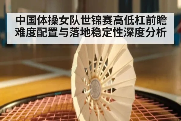 中国体操女队世锦赛高低杠前瞻 难度配置与落地稳定性深度分析