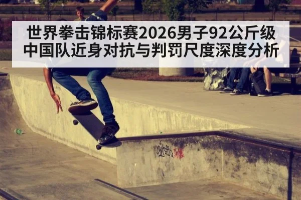 世界拳击锦标赛2026男子92公斤级中国队近身对抗与判罚尺度深度分析